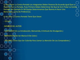 5. Para Hacer La Contra Portada Los Integrantes Deben Ponerse De Acuerdo Igual Que Lo
Hicieron Con La Portada, Pues Primero Deben Determinar De Que Se Va A Tratar La Contra
Portada, Por Ejemplo En Mi Equipo Determinamos Que Íbamos A Hacer Una
Bienvenida, Corta De Preferencia.

6. Un Dato La Contra Portada Tiene Que Llevar:

- TITULO

-NOMBRE DEL AUTOR

- CONTENIDO (Es La Introducción, Bienvenida, O Articulo De Divulgación.)

-MARGEN (Puede Ser Blanco O De Color.)

- COLORES (Tiene Que Ser Colorida Para Llamar La Atención De Los Compradores.)
 