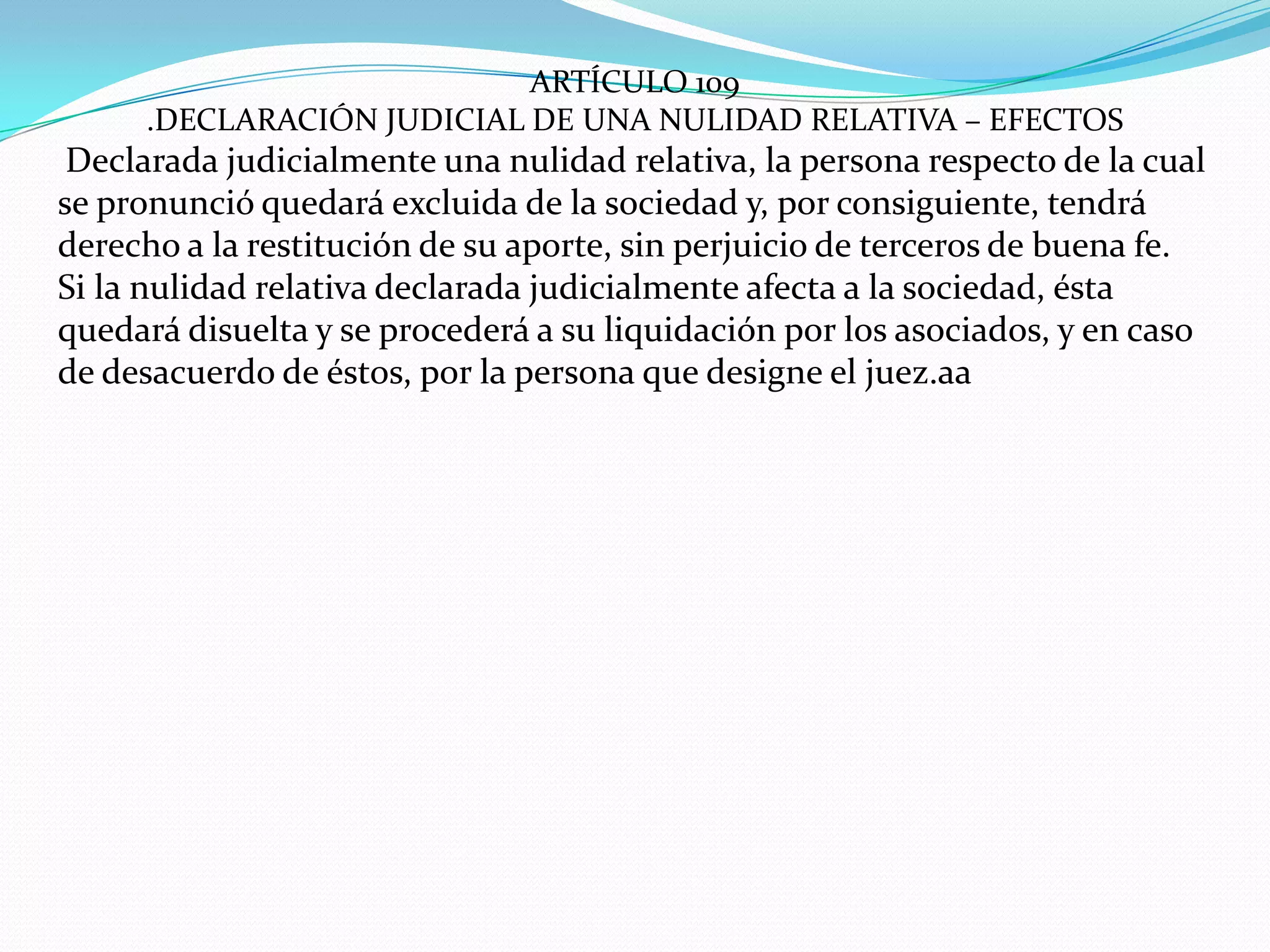 ARTÍCULO 109
     .DECLARACIÓN JUDICIAL DE UNA NULIDAD RELATIVA – EFECTOS
 Declarada judicialmente una nulidad relativa, la persona respecto de la cual
se pronunció quedará excluida de la sociedad y, por consiguiente, tendrá
derecho a la restitución de su aporte, sin perjuicio de terceros de buena fe.
Si la nulidad relativa declarada judicialmente afecta a la sociedad, ésta
quedará disuelta y se procederá a su liquidación por los asociados, y en caso
de desacuerdo de éstos, por la persona que designe el juez.aa
 