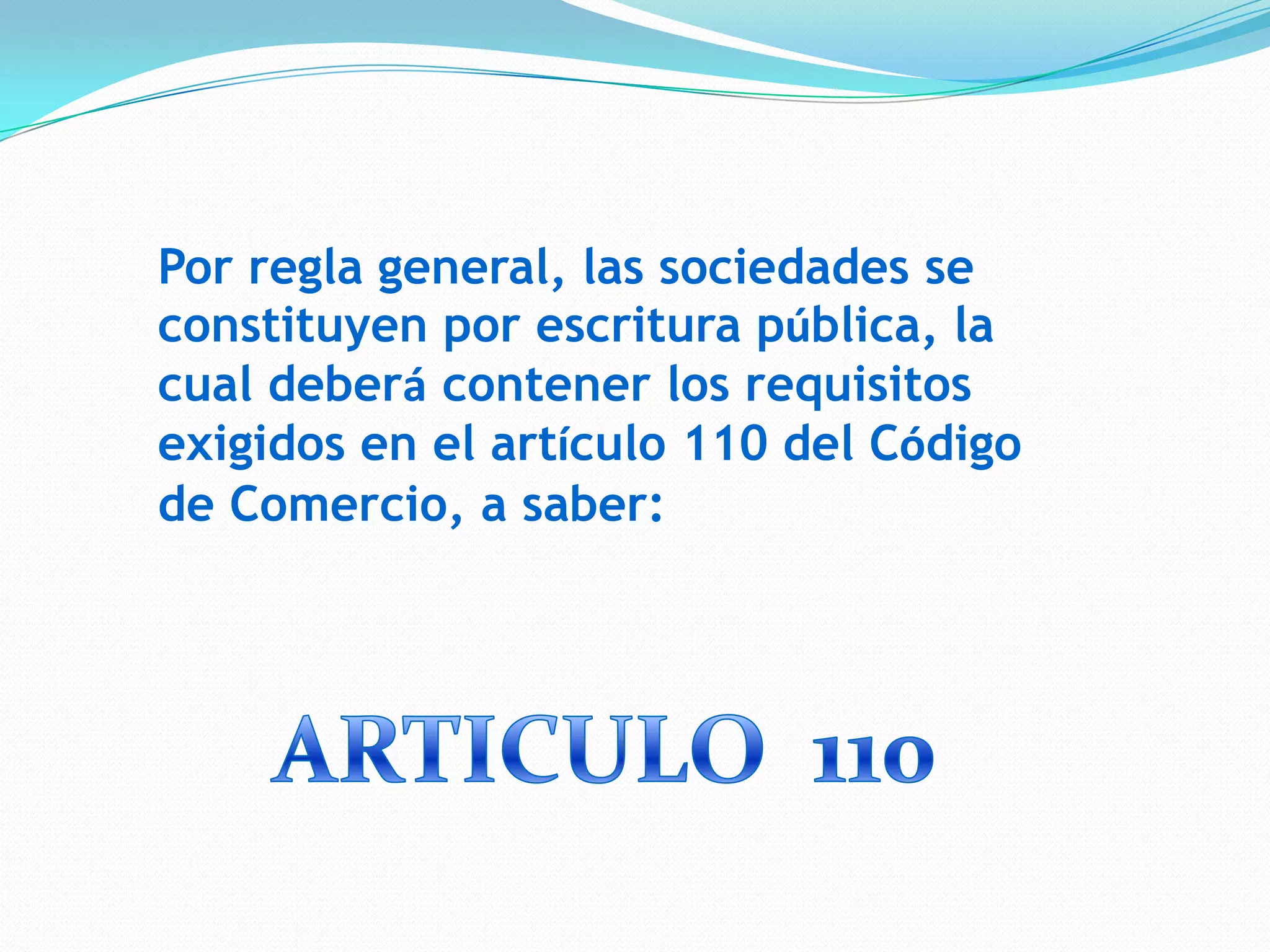 Por regla general, las sociedades se
constituyen por escritura pública, la
cual deberá contener los requisitos
exigidos en el artículo 110 del Código
de Comercio, a saber:
 