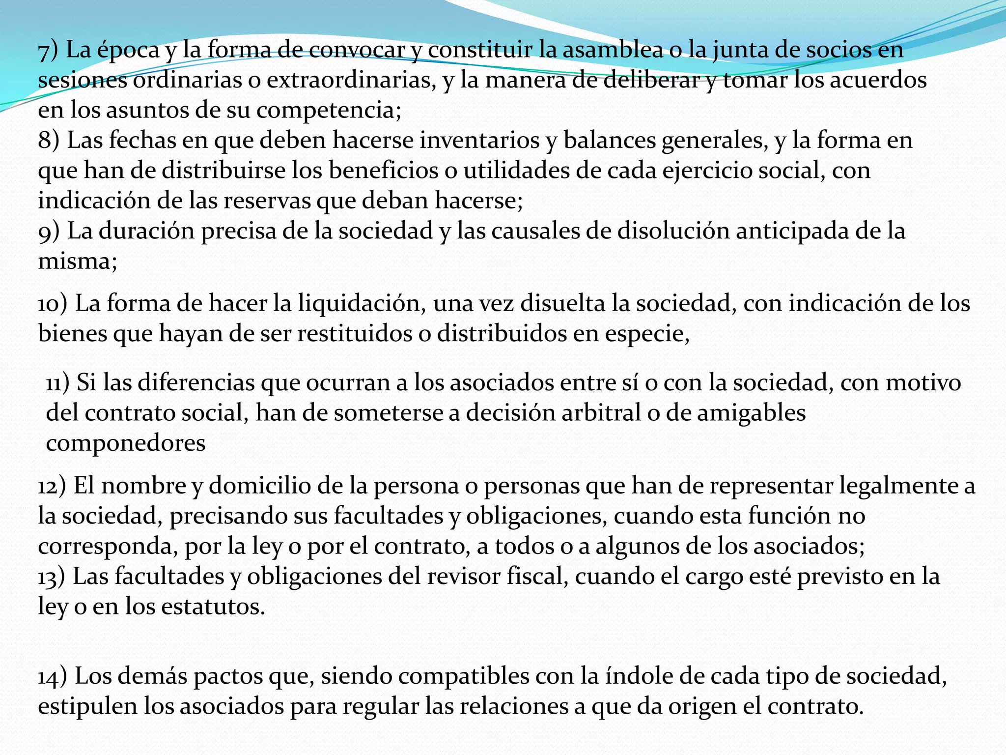 7) La época y la forma de convocar y constituir la asamblea o la junta de socios en
sesiones ordinarias o extraordinarias, y la manera de deliberar y tomar los acuerdos
en los asuntos de su competencia;
8) Las fechas en que deben hacerse inventarios y balances generales, y la forma en
que han de distribuirse los beneficios o utilidades de cada ejercicio social, con
indicación de las reservas que deban hacerse;
9) La duración precisa de la sociedad y las causales de disolución anticipada de la
misma;
10) La forma de hacer la liquidación, una vez disuelta la sociedad, con indicación de los
bienes que hayan de ser restituidos o distribuidos en especie,
11) Si las diferencias que ocurran a los asociados entre sí o con la sociedad, con motivo
del contrato social, han de someterse a decisión arbitral o de amigables
componedores
12) El nombre y domicilio de la persona o personas que han de representar legalmente a
la sociedad, precisando sus facultades y obligaciones, cuando esta función no
corresponda, por la ley o por el contrato, a todos o a algunos de los asociados;
13) Las facultades y obligaciones del revisor fiscal, cuando el cargo esté previsto en la
ley o en los estatutos.

14) Los demás pactos que, siendo compatibles con la índole de cada tipo de sociedad,
estipulen los asociados para regular las relaciones a que da origen el contrato.
 