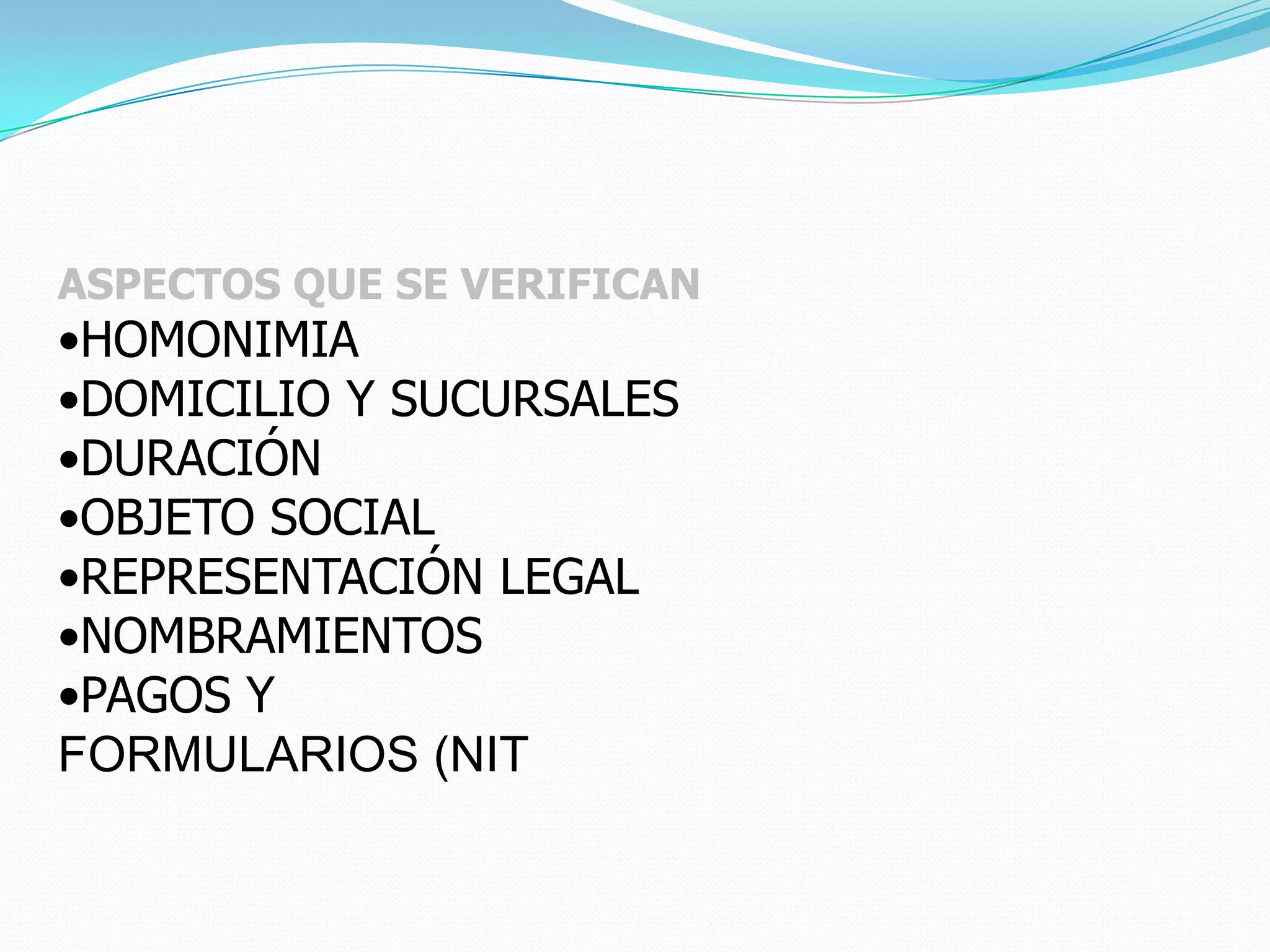 ASPECTOS QUE SE VERIFICAN
•HOMONIMIA
•DOMICILIO Y SUCURSALES
•DURACIÓN
•OBJETO SOCIAL
•REPRESENTACIÓN LEGAL
•NOMBRAMIENTOS
•PAGOS Y
FORMULARIOS (NIT
 