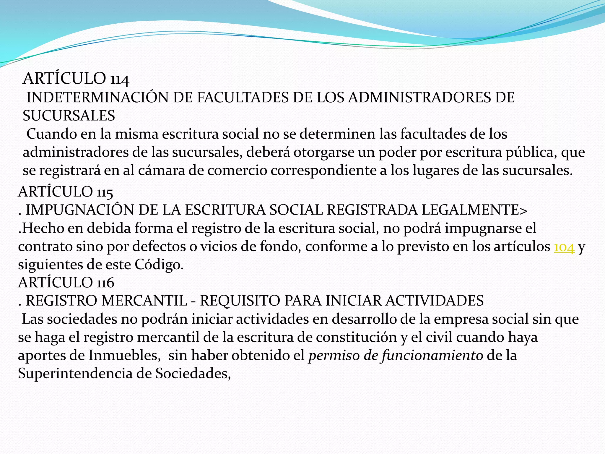 ARTÍCULO 114
  INDETERMINACIÓN DE FACULTADES DE LOS ADMINISTRADORES DE
 SUCURSALES
  Cuando en la misma escritura social no se determinen las facultades de los
 administradores de las sucursales, deberá otorgarse un poder por escritura pública, que
 se registrará en al cámara de comercio correspondiente a los lugares de las sucursales.
ARTÍCULO 115
. IMPUGNACIÓN DE LA ESCRITURA SOCIAL REGISTRADA LEGALMENTE>
.Hecho en debida forma el registro de la escritura social, no podrá impugnarse el
contrato sino por defectos o vicios de fondo, conforme a lo previsto en los artículos 104 y
siguientes de este Código.
ARTÍCULO 116
. REGISTRO MERCANTIL - REQUISITO PARA INICIAR ACTIVIDADES
 Las sociedades no podrán iniciar actividades en desarrollo de la empresa social sin que
se haga el registro mercantil de la escritura de constitución y el civil cuando haya
aportes de Inmuebles, sin haber obtenido el permiso de funcionamiento de la
Superintendencia de Sociedades,
 