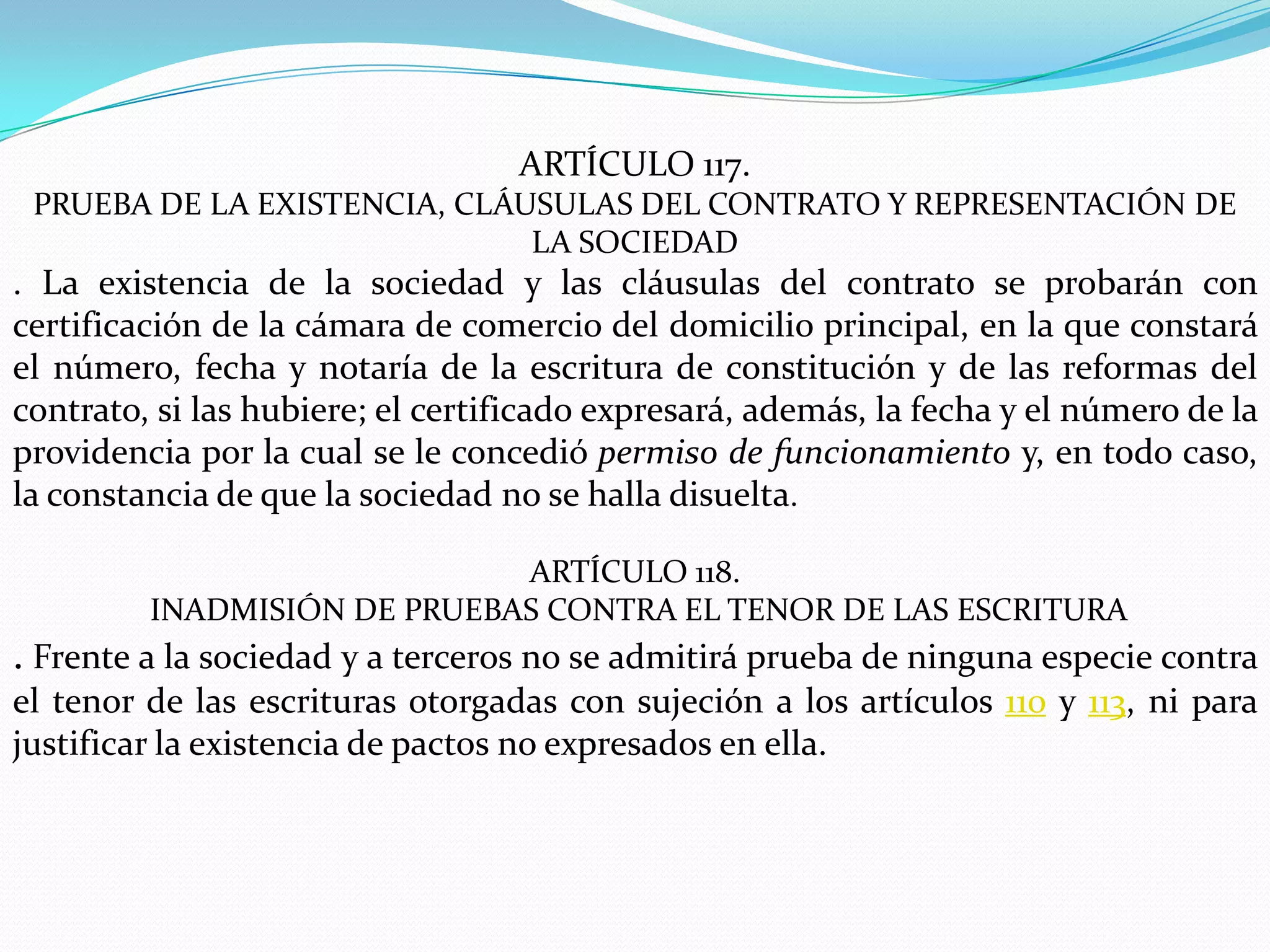 ARTÍCULO 117.
 PRUEBA DE LA EXISTENCIA, CLÁUSULAS DEL CONTRATO Y REPRESENTACIÓN DE
                              LA SOCIEDAD
. La existencia de la sociedad y las cláusulas del contrato se probarán con
certificación de la cámara de comercio del domicilio principal, en la que constará
el número, fecha y notaría de la escritura de constitución y de las reformas del
contrato, si las hubiere; el certificado expresará, además, la fecha y el número de la
providencia por la cual se le concedió permiso de funcionamiento y, en todo caso,
la constancia de que la sociedad no se halla disuelta.

                             ARTÍCULO 118.
         INADMISIÓN DE PRUEBAS CONTRA EL TENOR DE LAS ESCRITURA
. Frente a la sociedad y a terceros no se admitirá prueba de ninguna especie contra
el tenor de las escrituras otorgadas con sujeción a los artículos 110 y 113, ni para
justificar la existencia de pactos no expresados en ella.
 