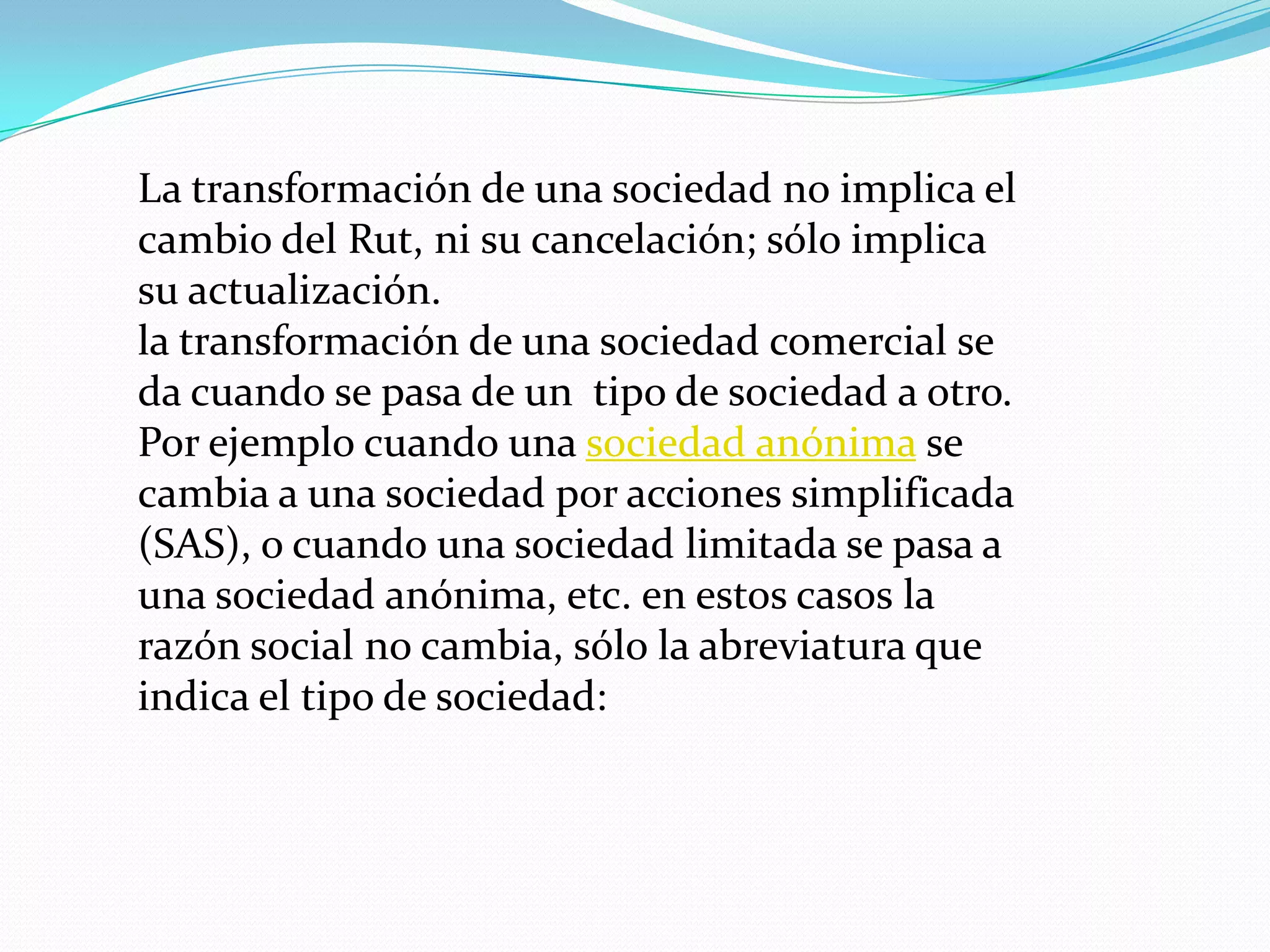 La transformación de una sociedad no implica el
cambio del Rut, ni su cancelación; sólo implica
su actualización.
la transformación de una sociedad comercial se
da cuando se pasa de un tipo de sociedad a otro.
Por ejemplo cuando una sociedad anónima se
cambia a una sociedad por acciones simplificada
(SAS), o cuando una sociedad limitada se pasa a
una sociedad anónima, etc. en estos casos la
razón social no cambia, sólo la abreviatura que
indica el tipo de sociedad:
 