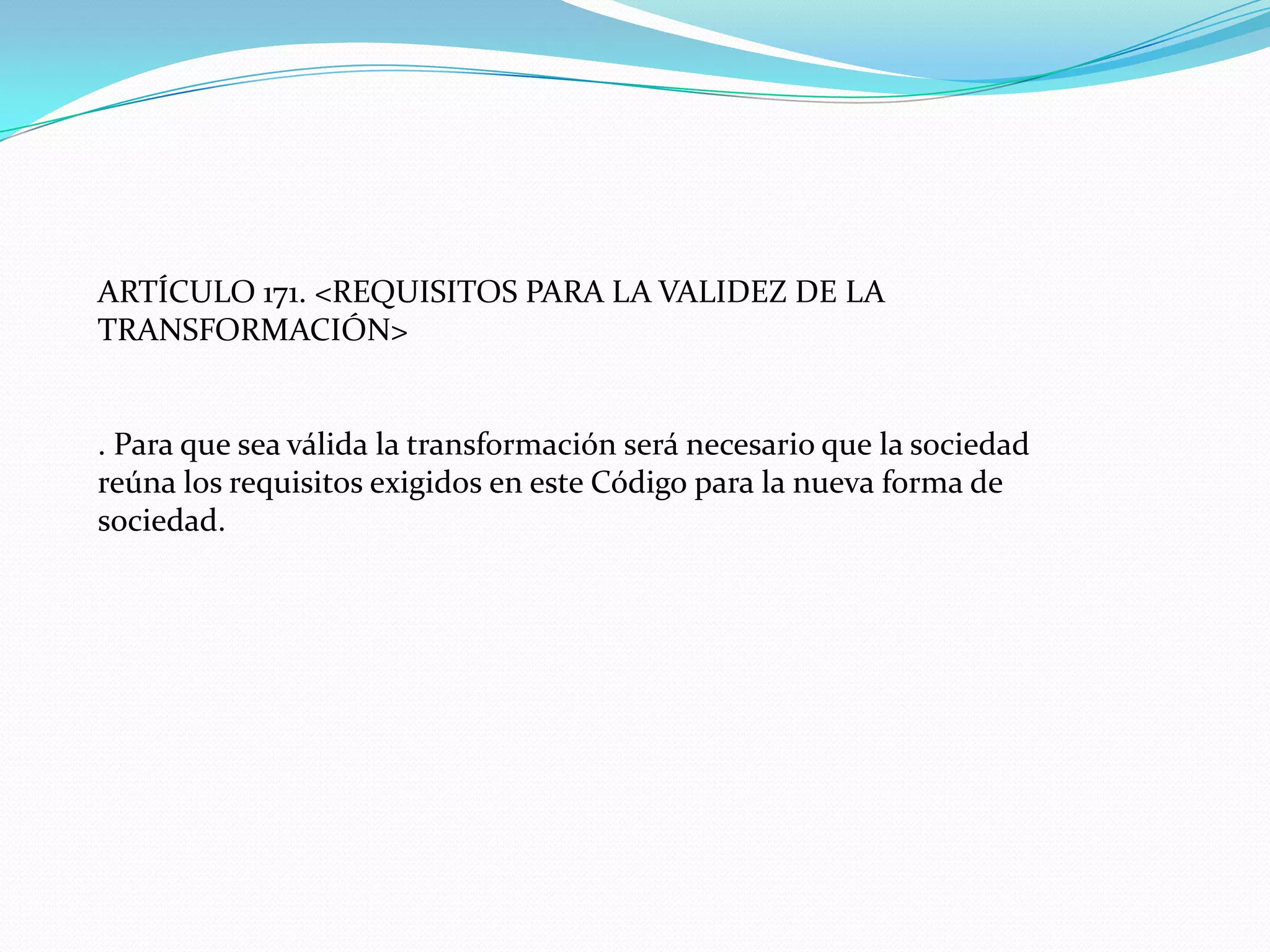 ARTÍCULO 171. <REQUISITOS PARA LA VALIDEZ DE LA
TRANSFORMACIÓN>


. Para que sea válida la transformación será necesario que la sociedad
reúna los requisitos exigidos en este Código para la nueva forma de
sociedad.
 