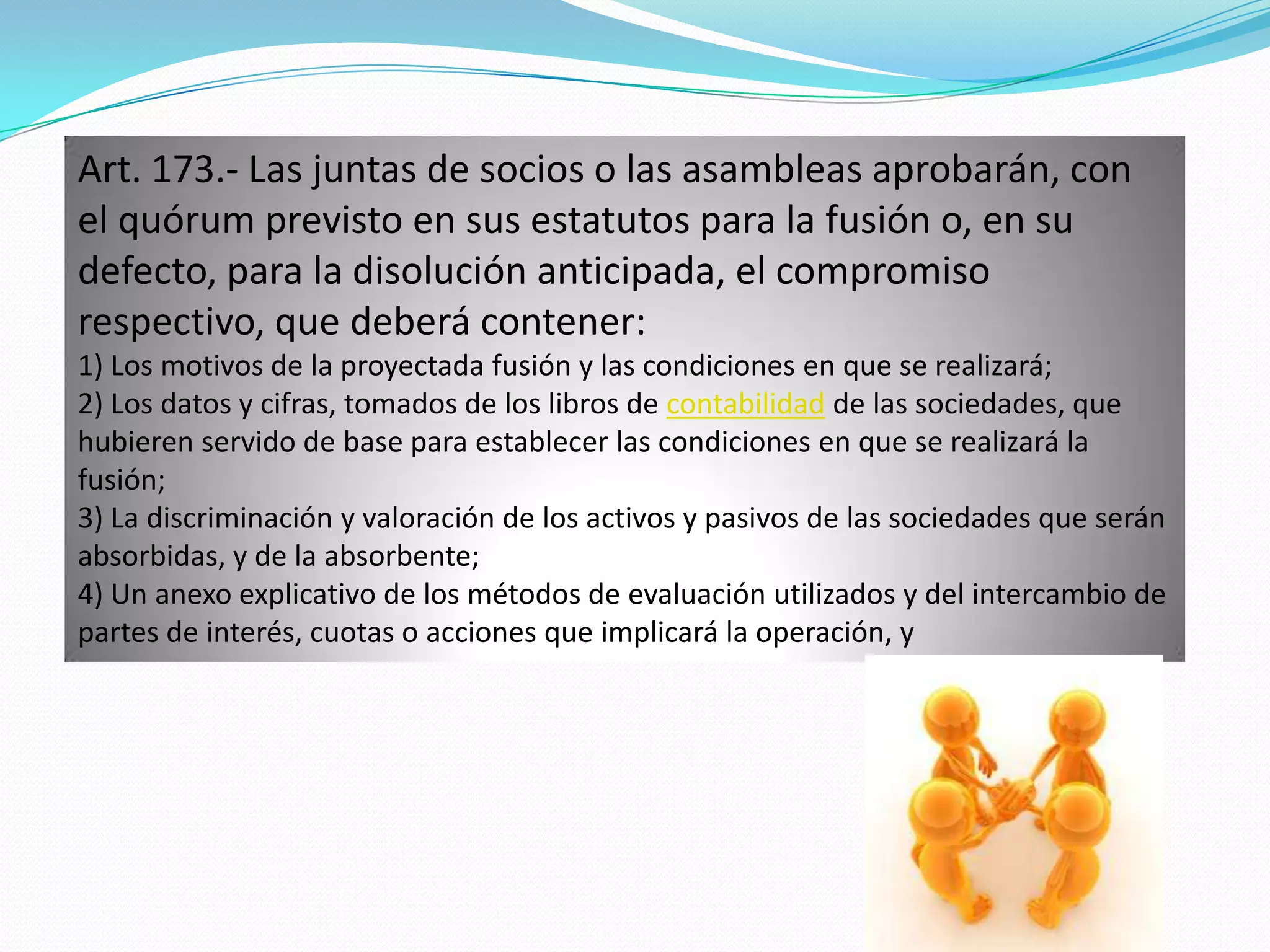 Art. 173.- Las juntas de socios o las asambleas aprobarán, con
el quórum previsto en sus estatutos para la fusión o, en su
defecto, para la disolución anticipada, el compromiso
respectivo, que deberá contener:
1) Los motivos de la proyectada fusión y las condiciones en que se realizará;
2) Los datos y cifras, tomados de los libros de contabilidad de las sociedades, que
hubieren servido de base para establecer las condiciones en que se realizará la
fusión;
3) La discriminación y valoración de los activos y pasivos de las sociedades que serán
absorbidas, y de la absorbente;
4) Un anexo explicativo de los métodos de evaluación utilizados y del intercambio de
partes de interés, cuotas o acciones que implicará la operación, y
 