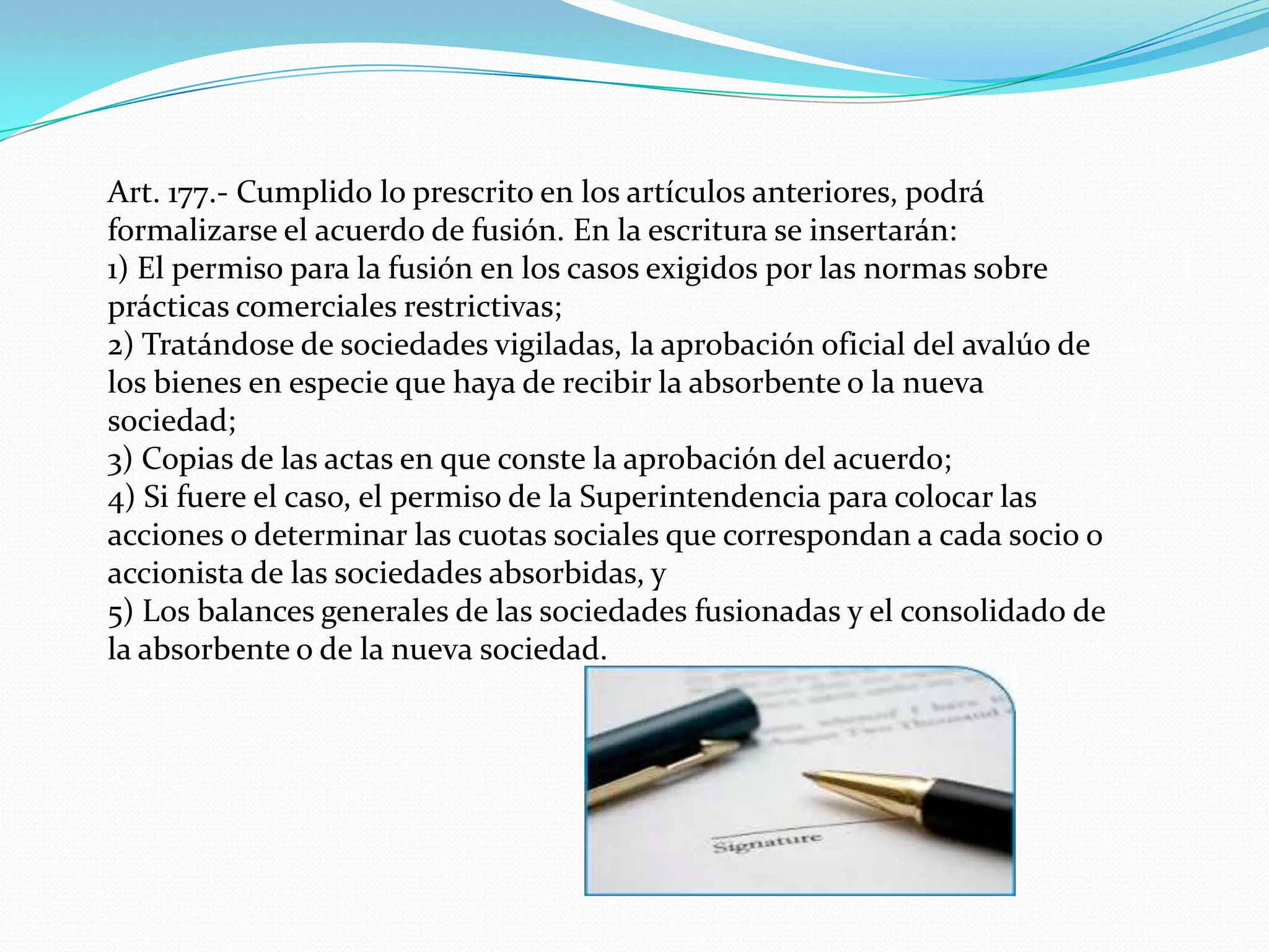 Art. 177.- Cumplido lo prescrito en los artículos anteriores, podrá
formalizarse el acuerdo de fusión. En la escritura se insertarán:
1) El permiso para la fusión en los casos exigidos por las normas sobre
prácticas comerciales restrictivas;
2) Tratándose de sociedades vigiladas, la aprobación oficial del avalúo de
los bienes en especie que haya de recibir la absorbente o la nueva
sociedad;
3) Copias de las actas en que conste la aprobación del acuerdo;
4) Si fuere el caso, el permiso de la Superintendencia para colocar las
acciones o determinar las cuotas sociales que correspondan a cada socio o
accionista de las sociedades absorbidas, y
5) Los balances generales de las sociedades fusionadas y el consolidado de
la absorbente o de la nueva sociedad.
 