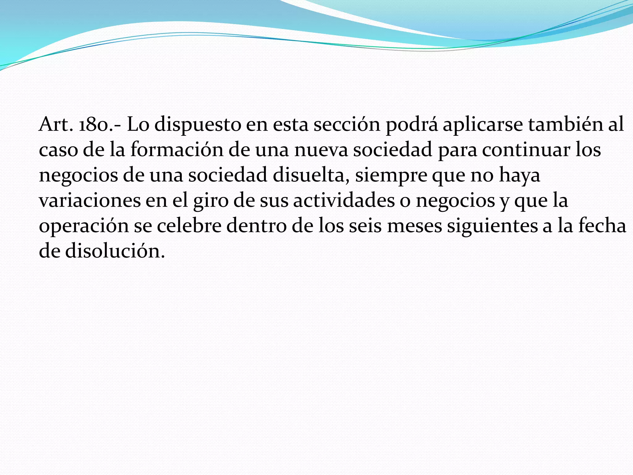 Art. 180.- Lo dispuesto en esta sección podrá aplicarse también al
caso de la formación de una nueva sociedad para continuar los
negocios de una sociedad disuelta, siempre que no haya
variaciones en el giro de sus actividades o negocios y que la
operación se celebre dentro de los seis meses siguientes a la fecha
de disolución.
 