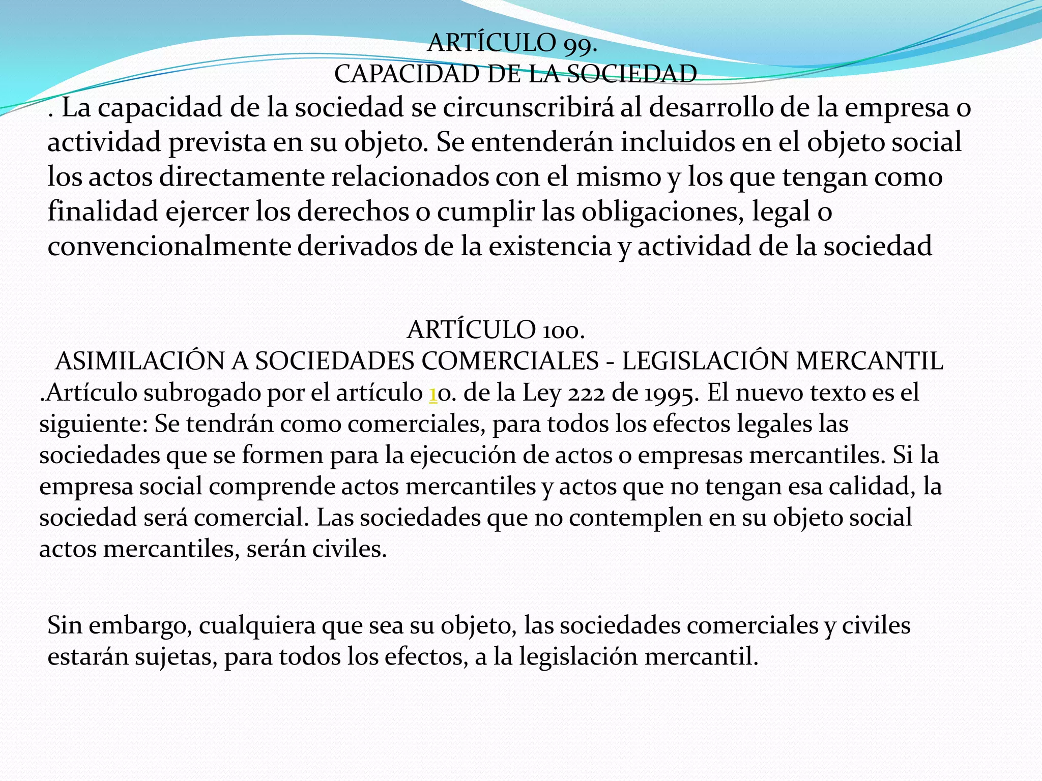 ARTÍCULO 99.
                           CAPACIDAD DE LA SOCIEDAD
. La capacidad de la sociedad se circunscribirá al desarrollo de la empresa o
actividad prevista en su objeto. Se entenderán incluidos en el objeto social
los actos directamente relacionados con el mismo y los que tengan como
finalidad ejercer los derechos o cumplir las obligaciones, legal o
convencionalmente derivados de la existencia y actividad de la sociedad

                                  ARTÍCULO 100.
  ASIMILACIÓN A SOCIEDADES COMERCIALES - LEGISLACIÓN MERCANTIL
.Artículo subrogado por el artículo 1o. de la Ley 222 de 1995. El nuevo texto es el
siguiente: Se tendrán como comerciales, para todos los efectos legales las
sociedades que se formen para la ejecución de actos o empresas mercantiles. Si la
empresa social comprende actos mercantiles y actos que no tengan esa calidad, la
sociedad será comercial. Las sociedades que no contemplen en su objeto social
actos mercantiles, serán civiles.

Sin embargo, cualquiera que sea su objeto, las sociedades comerciales y civiles
estarán sujetas, para todos los efectos, a la legislación mercantil.
 