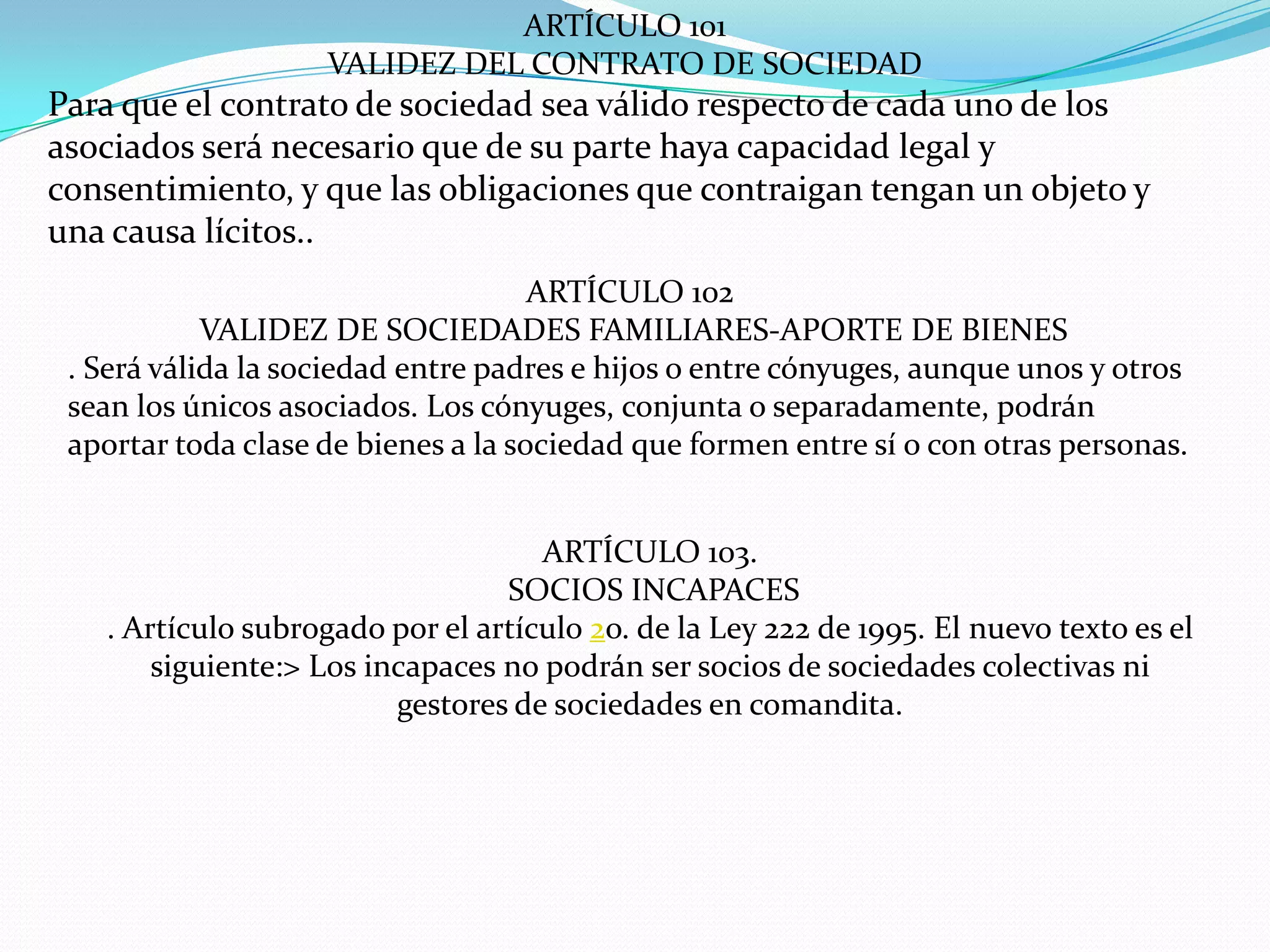 ARTÍCULO 101
                    VALIDEZ DEL CONTRATO DE SOCIEDAD
Para que el contrato de sociedad sea válido respecto de cada uno de los
asociados será necesario que de su parte haya capacidad legal y
consentimiento, y que las obligaciones que contraigan tengan un objeto y
una causa lícitos..
                                     ARTÍCULO 102
            VALIDEZ DE SOCIEDADES FAMILIARES-APORTE DE BIENES
 . Será válida la sociedad entre padres e hijos o entre cónyuges, aunque unos y otros
 sean los únicos asociados. Los cónyuges, conjunta o separadamente, podrán
 aportar toda clase de bienes a la sociedad que formen entre sí o con otras personas.


                                    ARTÍCULO 103.
                                 SOCIOS INCAPACES
   . Artículo subrogado por el artículo 2o. de la Ley 222 de 1995. El nuevo texto es el
       siguiente:> Los incapaces no podrán ser socios de sociedades colectivas ni
                         gestores de sociedades en comandita.
 