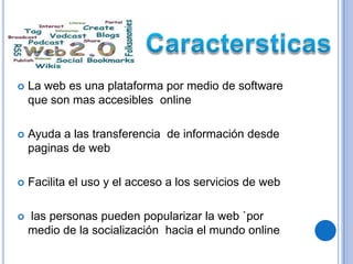    La web es una plataforma por medio de software
    que son mas accesibles online

   Ayuda a las transferencia de información desde
    paginas de web

   Facilita el uso y el acceso a los servicios de web

   las personas pueden popularizar la web `por
    medio de la socialización hacia el mundo online
 