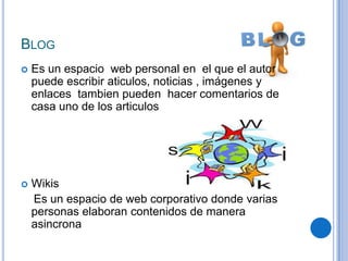 BLOG
   Es un espacio web personal en el que el autor
    puede escribir aticulos, noticias , imágenes y
    enlaces tambien pueden hacer comentarios de
    casa uno de los articulos




   Wikis
    Es un espacio de web corporativo donde varias
    personas elaboran contenidos de manera
    asincrona
 