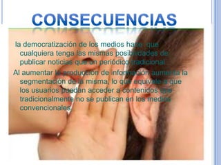 la democratización de los medios hace que
  cualquiera tenga las mismas posibilidades de
  publicar noticias que un periódico tradicional
Al aumentar la producción de información aumenta la
  segmentación de la misma, lo que equivale a que
  los usuarios puedan acceder a contenidos que
  tradicionalmente no se publican en los medios
  convencionales
 