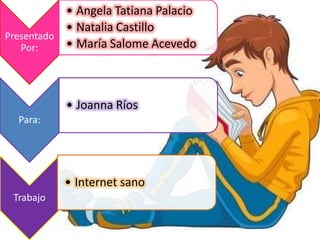 • Angela Tatiana Palacio
           • Natalia Castillo
Presentado
   Por:    • María Salome Acevedo



           • Joanna Ríos
  Para:




           • Internet sano
 Trabajo
 