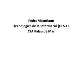 Pedro Victoriano
Tecnologies de la Informació (GES 1)
         CFA Palau de Mar
 