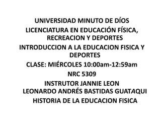 UNIVERSIDAD MINUTO DE DÍOS
  LICENCIATURA EN EDUCACIÓN FÍSICA,
          RECREACION Y DEPORTES
INTRODUCCION A LA EDUCACION FISICA Y
                DEPORTES
  CLASE: MIÉRCOLES 10:00am-12:59am
               NRC 5309
         INSTRUTOR JANNIE LEON
 LEONARDO ANDRÉS BASTIDAS GUATAQUI
     HISTORIA DE LA EDUCACION FISICA
 
