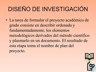 DISEÑO DE INVESTIGACIÓN
• La tarea de formular el proyecto académico de
grado consiste en describir ordenada y
fundamentadamente, los elementos
metodológicos derivados del método científico
y plasmarlo en un documento. El resultado de
esta etapa toma el nombre de plan del
proyecto.