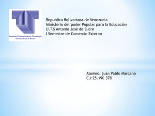 Republica Bolivariana de Venezuela
Ministerio del poder Popular para la Educación
U.T.S Antonio José de Sucre
I Semestre de Comercio Exterior




                      Alumno: juan Pablo Marcano
                      C.I:25.190.378
 