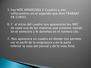 5. hay NOS APARECERA 2 Cuadros y nos
   enfocaremos en el segundo que dice TRABAJO
   DE CURSO.

6. Y al inicio del cuadro nos aparecerán los NRC
   de cada una de las materias que estamos viendo
   en el semestre y le daremos en el numero clic.

7. Nos aparecerá un cuadro en donde nos permite
   ver el perfil de la asignatura y en la parte
   inferior la nota del parcial y de la nota final.
 