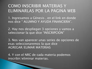 COMO INSCRIBIR MATERIAS Y
ELIMINARLAS POR LA PAGINA WEB
1. Ingresamos a Génesis , en el link en donde
nos dice “ ALUMNO Y AYUDA FINANCIERA”.

2. Hay nos despliegan 3 opciones y vamos a
seleccionar la que dice “INSCRIPCION”

3. Nos van aparecer unas series de opciones de
esas seleccionaremos la que dice
AGREGAR/ELIMAR MATERIAS

4. Y con el NRC de cada materia podemos
inscribir/eliminar materias.
 