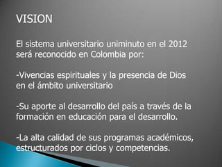 VISION

El sistema universitario uniminuto en el 2012
será reconocido en Colombia por:

-Vivencias espirituales y la presencia de Dios
en el ámbito universitario

-Su aporte al desarrollo del país a través de la
formación en educación para el desarrollo.

-La alta calidad de sus programas académicos,
estructurados por ciclos y competencias.
 