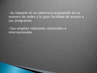 -Su impacto en la cobertura originando en su
numero de sedes y la gran facilidad de acceso a
sus programas

-Sus amplias relaciones nacionales e
internacionales
 
