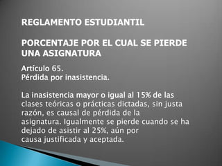 REGLAMENTO ESTUDIANTIL

PORCENTAJE POR EL CUAL SE PIERDE
UNA ASIGNATURA
Artículo 65.
Pérdida por inasistencia.

La inasistencia mayor o igual al 15% de las
clases teóricas o prácticas dictadas, sin justa
razón, es causal de pérdida de la
asignatura. Igualmente se pierde cuando se ha
dejado de asistir al 25%, aún por
causa justificada y aceptada.
 