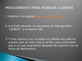 PROCEDIMIENTO PARA INGRESAR A GENESIS

1. Ingresar a la pagina www.unimunuto.edu


2. A el lado derecho se encuentra un link que dice
   “GENESIS”, y le damos Clic


3. Y nos ingresa a un recuadro en donde nos pide un
   usuario que en este caso es el ID y una contraseña
   que es la que asignamos después de ingresar con la
   fecha de Nacimiento.
 