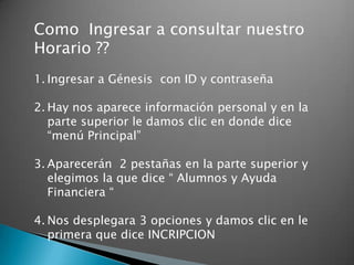 Como Ingresar a consultar nuestro
Horario ??
1. Ingresar a Génesis con ID y contraseña

2. Hay nos aparece información personal y en la
   parte superior le damos clic en donde dice
   “menú Principal”

3. Aparecerán 2 pestañas en la parte superior y
   elegimos la que dice “ Alumnos y Ayuda
   Financiera “

4. Nos desplegara 3 opciones y damos clic en le
   primera que dice INCRIPCION
 