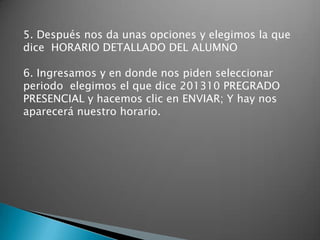 5. Después nos da unas opciones y elegimos la que
dice HORARIO DETALLADO DEL ALUMNO

6. Ingresamos y en donde nos piden seleccionar
periodo elegimos el que dice 201310 PREGRADO
PRESENCIAL y hacemos clic en ENVIAR; Y hay nos
aparecerá nuestro horario.
 