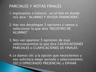 PARCIALES Y NOTAS FINALES
1. Ingresamos a Génesis , en el link en donde
   nos dice “ ALUMNO Y AYUDA FINANCIERA”.

2. Hay nos despliegan 3 opciones y vamos a
   seleccionar la que dice “REGISTRO DE
   ALUMNO”

3. Nos van aparecer 5 opciones de esas
   seleccionaremos la que dice CALIFICACIONES
   PARCIALES o CLAIFICACIONES DE FINALES

4. Le damos clic a la opción que necesitemos y
   nos solicitara elegir periodo y seleccionamos
   201310PREGRADO PRESENCIAL y ENVIAR
 