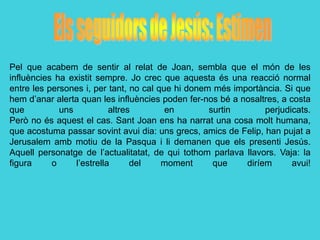 Pel que acabem de sentir al relat de Joan, sembla que el món de les
influències ha existit sempre. Jo crec que aquesta és una reacció normal
entre les persones i, per tant, no cal que hi donem més importància. Si que
hem d’anar alerta quan les influències poden fer-nos bé a nosaltres, a costa
que          uns           altres        en        surtin       perjudicats.
Però no és aquest el cas. Sant Joan ens ha narrat una cosa molt humana,
que acostuma passar sovint avui dia: uns grecs, amics de Felip, han pujat a
Jerusalem amb motiu de la Pasqua i li demanen que els presenti Jesús.
Aquell personatge de l’actualitatat, de qui tothom parlava llavors. Vaja: la
figura     o     l’estrella      del    moment      que    diríem       avui!
 