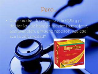 Pero…
• Quién no ha ido enfermo a la EPS y el
  doctor lo que hace es recetar ibuprofeno,
  acetaminofén, y mucho reposo?, sea cual
  sea la enfermedad?
 