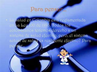 Para pensar...
• La salud en Colombia está reglamentada
  en La Ley 100 de 1993. Todos los
  colombianos tenemos derecho a un
  sistema de salud efectivo, pero, el sistema
  actual de salud es realmente efectivo? Para
  pensar…
 