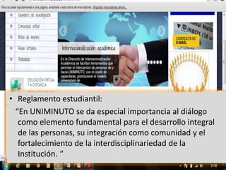 • Reglamento estudiantil:
  “En UNIMINUTO se da especial importancia al diálogo
   como elemento fundamental para el desarrollo integral
   de las personas, su integración como comunidad y el
   fortalecimiento de la interdisciplinariedad de la
   Institución. “
 