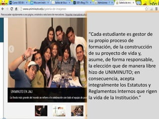 “Cada estudiante es gestor de
su propio proceso de
formación, de la construcción
de su proyecto de vida y,
asume, de forma responsable,
la elección que de manera libre
hizo de UNIMINUTO; en
consecuencia, acepta
integralmente los Estatutos y
Reglamentos Internos que rigen
la vida de la Institución.”
 