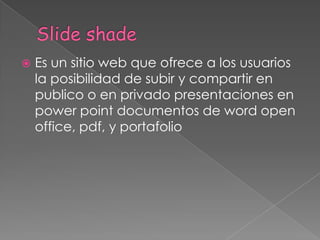  Es un sitio web que ofrece a los usuarios
la posibilidad de subir y compartir en
publico o en privado presentaciones en
power point documentos de word open
office, pdf, y portafolio