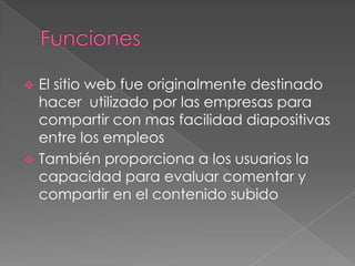  El sitio web fue originalmente destinado
hacer utilizado por las empresas para
compartir con mas facilidad diapositivas
entre los empleos
También proporciona a los usuarios la
capacidad para evaluar comentar y
compartir en el contenido subido