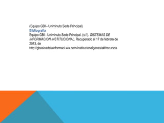 (Equipo GBI - Uniminuto Sede Principal)
Bibliografía
Equipo GBI - Uniminuto Sede Principal. (s.f.). SISTEMAS DE
INFORMACION INSTITUCIONAL. Recuperado el 17 de febrero de
2013, de
http://gbasicadelainformaci.wix.com/institucionalgenesis#!recursos
 