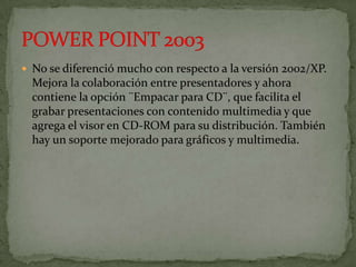  No se diferenció mucho con respecto a la versión 2002/XP.
  Mejora la colaboración entre presentadores y ahora
  contiene la opción ¨Empacar para CD¨, que facilita el
  grabar presentaciones con contenido multimedia y que
  agrega el visor en CD-ROM para su distribución. También
  hay un soporte mejorado para gráficos y multimedia.
 
