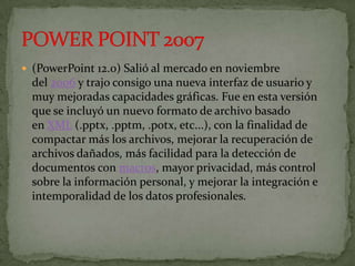 (PowerPoint 12.0) Salió al mercado en noviembre
  del 2006 y trajo consigo una nueva interfaz de usuario y
  muy mejoradas capacidades gráficas. Fue en esta versión
  que se incluyó un nuevo formato de archivo basado
  en XML (.pptx, .pptm, .potx, etc...), con la finalidad de
  compactar más los archivos, mejorar la recuperación de
  archivos dañados, más facilidad para la detección de
  documentos con macros, mayor privacidad, más control
  sobre la información personal, y mejorar la integración e
  intemporalidad de los datos profesionales.
 