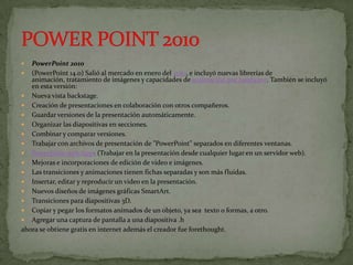  PowerPoint 2010
 (PowerPoint 14.0) Salió al mercado en enero del 2010, e incluyó nuevas librerías de
   animación, tratamiento de imágenes y capacidades de aceleración por hardware. También se incluyó
   en esta versión:
 Nueva vista backstage.
 Creación de presentaciones en colaboración con otros compañeros.
 Guardar versiones de la presentación automáticamente.
 Organizar las diapositivas en secciones.
 Combinar y comparar versiones.
 Trabajar con archivos de presentación de "PowerPoint" separados en diferentes ventanas.
 PowerPoint web Apps (Trabajar en la presentación desde cualquier lugar en un servidor web).
 Mejoras e incorporaciones de edición de video e imágenes.
 Las transiciones y animaciones tienen fichas separadas y son más fluidas.
 Insertar, editar y reproducir un video en la presentación.
 Nuevos diseños de imágenes gráficas SmartArt.
 Transiciones para diapositivas 3D.
 Copiar y pegar los formatos animados de un objeto, ya sea texto o formas, a otro.
 Agregar una captura de pantalla a una diapositiva .h
ahora se obtiene gratis en internet además el creador fue forethought.
 
