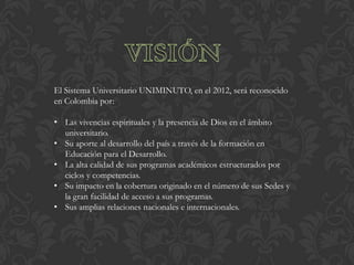 El Sistema Universitario UNIMINUTO, en el 2012, será reconocido
en Colombia por:

• Las vivencias espirituales y la presencia de Dios en el ámbito
  universitario.
• Su aporte al desarrollo del país a través de la formación en
  Educación para el Desarrollo.
• La alta calidad de sus programas académicos estructurados por
  ciclos y competencias.
• Su impacto en la cobertura originado en el número de sus Sedes y
  la gran facilidad de acceso a sus programas.
• Sus amplias relaciones nacionales e internacionales.
 