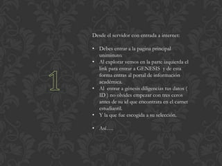 Desde el servidor con entrada a internet:

• Debes entrar a la pagina principal
  uniminuto.
• Al explorar vemos en la parte izquierda el
  link para entrar a GENESIS y de esta
  forma entras al portal de información
  académica.
• Al entrar a génesis diligencias tus datos (
  ID ) no olvides empezar con tres ceros
  antes de su id que encontrara en el carnet
  estudiantil.
• Y la que fue escogida a su selección.

• Así….
 