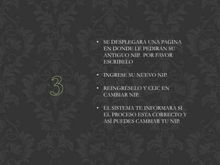• SE DESPLEGARA UNA PAGINA
  EN DONDE LE PEDIRAN SU
  ANTIGUO NIP. POR FAVOR
  ESCRIBELO

• INGRESE SU NUEVO NIP.

• REINGRÉSELO Y CLIC EN
  CAMBIAR NIP.

• EL SISTEMA TE INFORMARA SI
  EL PROCESO ESTA CORRECTO Y
  ASÍ PUEDES CAMBIAR TU NIP.
 