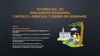 ACUERDO NO. 162
               (REGLAMENTO ESTUDIANTIL)
    CAPITULO II -DERECHOS Y DEBERES DEL ESTUDIANTE.


•   ARTICULO9
•   DERECHOS DEL ESTUDIANTE:
•

•

•
•

•
•
 