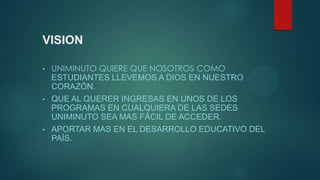 VISION

• UNIMINUTO QUIERE QUE NOSOTROS COMO
  ESTUDIANTES LLEVEMOS A DIOS EN NUESTRO
  CORAZÓN.
• QUE AL QUERER INGRESAS EN UNOS DE LOS
  PROGRAMAS EN CUALQUIERA DE LAS SEDES
  UNIMINUTO SEA MAS FÁCIL DE ACCEDER.
• APORTAR MAS EN EL DESARROLLO EDUCATIVO DEL
  PAÍS.
 