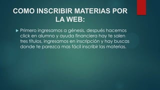 COMO INSCRIBIR MATERIAS POR
         LA WEB:
   Primero ingresamos a génesis, después hacemos
    click en alumno y ayuda financiera hay te salen
    tres títulos, ingresamos en inscripción y hay buscas
    donde te parezca mas fácil inscribir las materias.
 