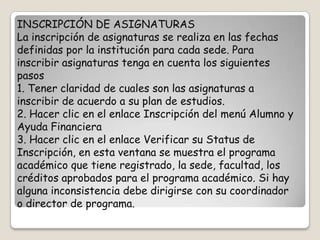 INSCRIPCIÓN DE ASIGNATURAS
La inscripción de asignaturas se realiza en las fechas
definidas por la institución para cada sede. Para
inscribir asignaturas tenga en cuenta los siguientes
pasos
1. Tener claridad de cuales son las asignaturas a
inscribir de acuerdo a su plan de estudios.
2. Hacer clic en el enlace Inscripción del menú Alumno y
Ayuda Financiera
3. Hacer clic en el enlace Verificar su Status de
Inscripción, en esta ventana se muestra el programa
académico que tiene registrado, la sede, facultad, los
créditos aprobados para el programa académico. Si hay
alguna inconsistencia debe dirigirse con su coordinador
o director de programa.
 
