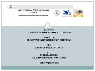 INSTITUTO TECNOLÓGICO SUPERIOR DE
             TEPEACA
 Organismo Público Descentralizado del Gobierno del Estado de Puebla




                                   CARRERA:
                   INGENIERÍA EN SISTEMAS COMPUTACIONALES

                                 PROYECTO:
                   PRESENTACION DE INTELIGENCIA ARTIFICIAL

                                               M.C
                                      ARMANDO SANCHEZ CUEVAS

                                           8°”B”
                                      ELABORADO POR:
                               JOKEBED HERNÁNDEZ DOMÍNGUEZ

                                             FEBRER0-JUNIO 2013
 